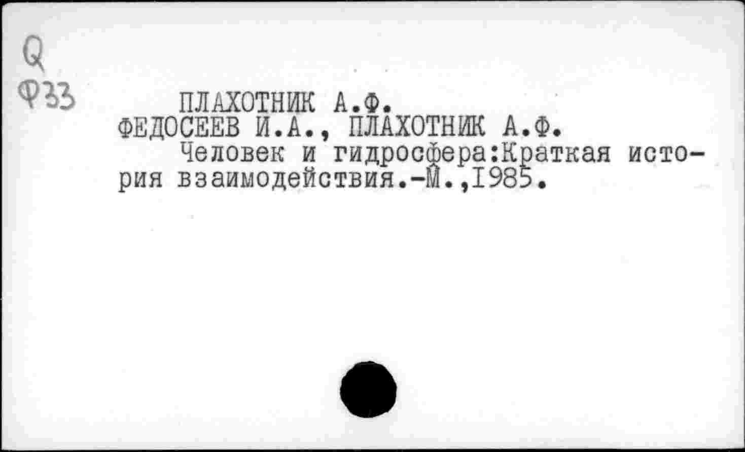 ﻿9
ПЛАХОТНИК А.Ф.
ФЕДОСЕЕВ И.А., ПЛАХОТНИК А.Ф.
Человек и гидросфера:Краткая история взаимодействия.-м.,1985.